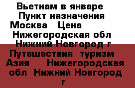 Вьетнам в январе  › Пункт назначения ­ Москва › Цена ­ 32 411 - Нижегородская обл., Нижний Новгород г. Путешествия, туризм » Азия   . Нижегородская обл.,Нижний Новгород г.